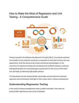 ‭
How to Make the Most of Regression and Unit‬
‭
Testing - A Comprehensive Guide‬
‭
Testing is pivotal in the Software Development Life Cycle (SDLC). Ensuring the seamless‬
‭
functionality of every software component is imperative to meet both business and user‬
‭
expectations. Amid the diverse array of tests and testing methodologies, it's not‬
‭
uncommon for regression testing and unit testing to be conflated, leading to confusion.‬
‭
Distinguishing these two vital testing types is paramount for the success of the SDLC‬
‭
and, ultimately, for delivering high-quality software.‬
‭
This blog delves into the essential details, advantages, and key distinctions between‬
‭
regression and unit testing to shed light on their unique roles in software development.‬
‭
Understanding Regression Testing‬
‭
In the world of software development, haste is seldom advisable. Every step and‬
‭
process holds significance; none can be overlooked.‬
 