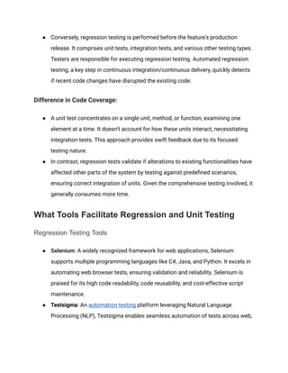 ‭
●‬ ‭
Conversely, regression testing is performed before the feature's production‬
‭
release. It comprises unit tests, integration tests, and various other testing types.‬
‭
Testers are responsible for executing regression testing. Automated regression‬
‭
testing, a key step in continuous integration/continuous delivery, quickly detects‬
‭
if recent code changes have disrupted the existing code.‬
‭
Difference in Code Coverage:‬
‭
●‬ ‭
A unit test concentrates on a single unit, method, or function, examining one‬
‭
element at a time. It doesn't account for how these units interact, necessitating‬
‭
integration tests. This approach provides swift feedback due to its focused‬
‭
testing nature.‬
‭
●‬ ‭
In contrast, regression tests validate if alterations to existing functionalities have‬
‭
affected other parts of the system by testing against predefined scenarios,‬
‭
ensuring correct integration of units. Given the comprehensive testing involved, it‬
‭
generally consumes more time.‬
‭
What Tools Facilitate Regression and Unit Testing‬
‭
Regression Testing Tools‬
‭
●‬ ‭
Selenium‬
‭
: A widely recognized framework for web applications, Selenium‬
‭
supports multiple programming languages like C#, Java, and Python. It excels in‬
‭
automating web browser tests, ensuring validation and reliability. Selenium is‬
‭
praised for its high code readability, code reusability, and cost-effective script‬
‭
maintenance.‬
‭
●‬ ‭
Testsigma‬
‭
: An‬‭
automation testing‬‭
platform leveraging Natural Language‬
‭
Processing (NLP), Testsigma enables seamless automation of tests across web,‬
 