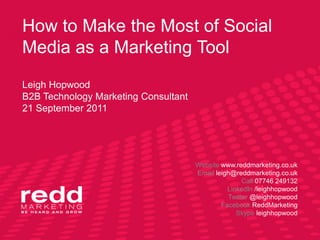 How to Make the Most of Social Media as a Marketing ToolLeigh HopwoodB2B Technology Marketing Consultant21 September 2011 Website www.reddmarketing.co.uk Email leigh@reddmarketing.co.uk Call 07746 249132 LinkedIn /leighhopwood Twitter @leighhopwood Facebook ReddMarketing Skype leighhopwood 