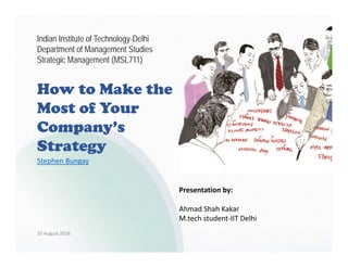How to Make the
Most of Your
Company’s
Strategy
Presentation by:
Ahmad Shah Kakar
M.tech student‐IIT Delhi
Indian Institute of Technology-Delhi
Department of Management Studies
Strategic Management (MSL711)
20 August 2018
Stephen Bungay
 