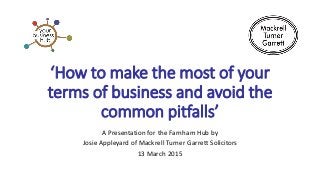 ‘How to make the most of your
terms of business and avoid the
common pitfalls’
A Presentation for the Farnham Hub by
Josie Appleyard of Mackrell Turner Garrett Solicitors
13 March 2015
 