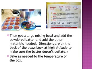 Then get a large mixing bowl and add the powdered batter and add the other  materials needed.  Directions are on the back of the box.( Look at high altitude to make sure the batter doesn’t deflate.)  Bake as needed to the temperature on the box.  