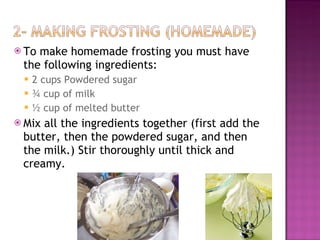 To make homemade frosting you must have the following ingredients: 2 cups Powdered sugar  ¾ cup of milk  ½ cup of melted butter  Mix all the ingredients together (first add the butter, then the powdered sugar, and then the milk.) Stir thoroughly until thick and creamy. 