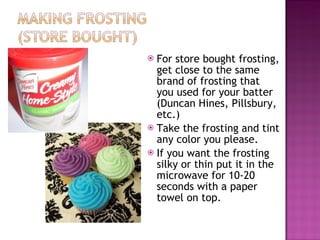 For store bought frosting, get close to the same brand of frosting that you used for your batter (Duncan Hines, Pillsbury, etc.)  Take the frosting and tint any color you please.  If you want the frosting silky or thin put it in the microwave for 10-20 seconds with a paper towel on top.  