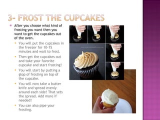 After you choose what kind of frosting you want then you want to get the cupcakes out of the oven.  You will put the cupcakes in the freezer for 10-15 minutes and wait to frost.  Then get the cupcakes out and take your favorite cupcake and start frosting! You will start by putting a glop of frosting on top of the cupcake.  You will now take a butter knife and spread evenly around each side! That sets the spread. Add more if needed! You can also pipe your frosting.  