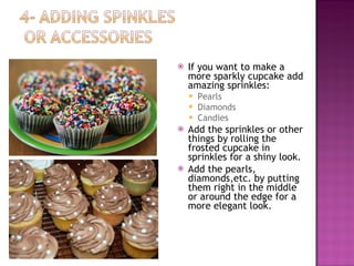 If you want to make a more sparkly cupcake add amazing sprinkles: Pearls  Diamonds  Candies  Add the sprinkles or other things by rolling the frosted cupcake in sprinkles for a shiny look.  Add the pearls, diamonds,etc. by putting them right in the middle or around the edge for a more elegant look. 