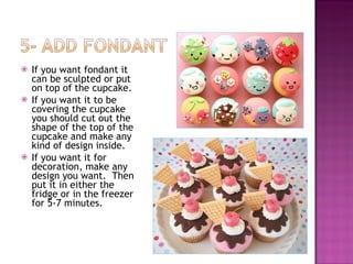If you want fondant it can be sculpted or put on top of the cupcake.  If you want it to be covering the cupcake you should cut out the shape of the top of the cupcake and make any kind of design inside. If you want it for decoration, make any design you want.  Then put it in either the fridge or in the freezer for 5-7 minutes.  