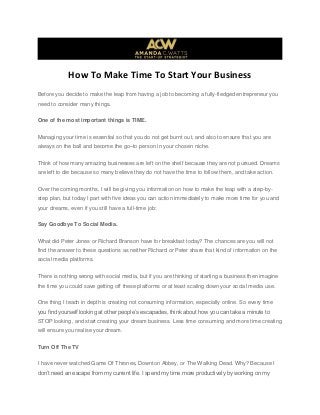 How To Make Time To Start Your Business
Before you decide to make the leap from having a job to becoming a fully-fledged entrepreneur you
need to consider many things.
One of the most important things is TIME.
Managing your time is essential so that you do not get burnt out, and also to ensure that you are
always on the ball and become the go–to person in your chosen niche.
Think of how many amazing businesses are left on the shelf because they are not pursued. Dreams
are left to die because so many believe they do not have the time to follow them, and take action.
Over the coming months, I will be giving you information on how to make the leap with a step-by-
step plan, but today I part with five ideas you can action immediately to make more time for you and
your dreams, even if you still have a full-time job:
Say Goodbye To Social Media.
What did Peter Jones or Richard Branson have for breakfast today? The chances are you will not
find the answer to these questions as neither Richard or Peter share that kind of information on the
social media platforms.
There is nothing wrong with social media, but if you are thinking of starting a business then imagine
the time you could save getting off these platforms or at least scaling down your social media use.
One thing I teach in depth is creating not consuming information, especially online. So every time
you find yourself looking at other people’s escapades, think about how you can take a minute to
STOP looking, and start creating your dream business. Less time consuming and more time creating
will ensure you realise your dream.
Turn Off The TV
I have never watched Game Of Thrones, Downton Abbey, or The Walking Dead. Why? Because I
don’t need an escape from my current life. I spend my time more productively by working on my
 