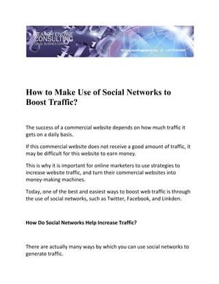 

 




How to Make Use of Social Networks to
Boost Traffic?
 

The success of a commercial website depends on how much traffic it 
gets on a daily basis.  

If this commercial website does not receive a good amount of traffic, it 
may be difficult for this website to earn money.  

This is why it is important for online marketers to use strategies to 
increase website traffic, and turn their commercial websites into 
money‐making machines.  

Today, one of the best and easiest ways to boost web traffic is through 
the use of social networks, such as Twitter, Facebook, and Linkden. 

 

How Do Social Networks Help Increase Traffic? 

 

There are actually many ways by which you can use social networks to 
generate traffic.  
 