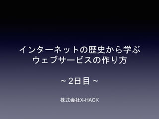 インターネットの歴史から学ぶ
ウェブサービスの作り方
~ 2日目 ~
株式会社X-HACK
 