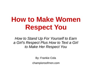 How to Make Women
Respect You
How to Stand Up For Yourself to Earn
a Girl's Respect Plus How to Text a Girl
to Make Her Respect You
By: Frankie Cola
championsofmen.com
 