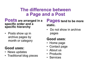 The difference between
a Page and a Post
Posts are arranged in a Pages tend to be more
specific order and a
specific hiera...