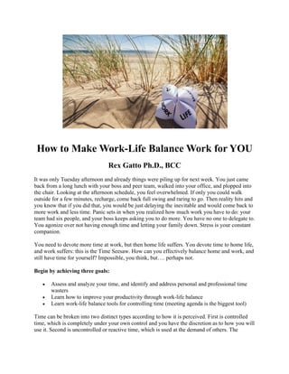 How to Make Work-Life Balance Work for YOU
Rex Gatto Ph.D., BCC
It was only Tuesday afternoon and already things were piling up for next week. You just came
back from a long lunch with your boss and peer team, walked into your office, and plopped into
the chair. Looking at the afternoon schedule, you feel overwhelmed. If only you could walk
outside for a few minutes, recharge, come back full swing and raring to go. Then reality hits and
you know that if you did that, you would be just delaying the inevitable and would come back to
more work and less time. Panic sets in when you realized how much work you have to do: your
team had six people, and your boss keeps asking you to do more. You have no one to delegate to.
You agonize over not having enough time and letting your family down. Stress is your constant
companion.
You need to devote more time at work, but then home life suffers. You devote time to home life,
and work suffers: this is the Time Seesaw. How can you effectively balance home and work, and
still have time for yourself? Impossible, you think, but…. perhaps not.
Begin by achieving three goals:
• Assess and analyze your time, and identify and address personal and professional time
wasters
• Learn how to improve your productivity through work-life balance
• Learn work-life balance tools for controlling time (meeting agenda is the biggest tool)
Time can be broken into two distinct types according to how it is perceived. First is controlled
time, which is completely under your own control and you have the discretion as to how you will
use it. Second is uncontrolled or reactive time, which is used at the demand of others. The
 