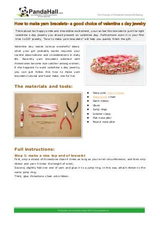 How to make yarn bracelets- a good choice of valentine s day jewelry
 Think about her happy smile and irresistible excitement, you can bet this bracelet is just the right
 valentine s day jewelry you should present on valentine day. Furthermore even it is your first
 time to DIY jewelry, “how to make yarn bracelets” will help you quickly finish the gift.

Valentine day needs various wonderf ul ideas;
what your girl probably wants requires your
careful observations and considerations in daily
life.   Recently   yarn   bracelets   adorned   with
rhinestones become eye-catcher among women;
if she happens to want valentine s day jewelry,
you can just follow this how to make yarn
bracelets tutorial and hand make one for her.



The materials and tools:
                                                            Deep pink nylon thread
                                                            Rhinestone chain
                                                            Satin ribbon
                                                            Glues
                                                            Jump rings
                                                            Lobster clasp
                                                            Flat nose plier
                                                            Round nose plier




Full instructions:
Step 1: make a nice top end of bracelet
First, snip a strand of rhinestone chain 4 times as long as your w rist circumference; and then snip
ribbon and yarn 5 times the length of wrist;
Second, slightly fold one end of yarn and glue it to a jump ring; in this way attach ribbon to the
same jump ring;
Third, glue rhinestone chain onto ribbon.
 