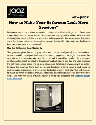 www.jaaz.in
Bathrooms are a place where we tend to put so many different things, and often these
things, items and accessories are placed without paying any attention to how much
cluttering it is causing. Here are some tips to help you with the same. Also, there are
some tips to use bathroom accessories in ways that would help make your bathroom
look more spacious and organized.
Use the Bathroom Door Sapiently
Yes, you may place hooks on your bathroom door to hand your clothes, bath robes,
or place a rod to hand your bath tower; but often people tend to neglect the ways the
area above the bathroom door could be utilized. It could be used to place shelves
which could be great for keeping things such as bottles and jars that are used to clean
the bathroom, store spare linens, as well as extra toiletries. However, it will be better
to place the cleaning items such as scrubs, brushes, brooms, wipers, and mops in
wall-recessed cupboards, or even under the bathroom sink cabinets. The trick here is
to make sure that the bigger shelves, especially deeper ones, are kept above the eye
level. This way the area around shower is freed up, suggests the shower panel
manufacturers.
 