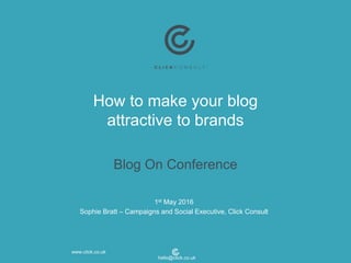 How to make your blog
attractive to brands
Blog On Conference
1st May 2016
Sophie Bratt – Campaigns and Social Executive, Click Consult
www.click.co.uk
hello@click.co.uk
 