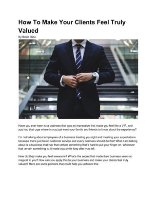 How To Make Your Clients Feel Truly
Valued
By Brian Datu
Have you ever been to a business that was so impressive that made you feel like a VIP, and
you had that urge where in you just want your family and friends to know about the experience?
I’m not talking about employees of a business treating you right and meeting your expectations
because that’s just basic customer service and every business should do that! What I am talking
about is a business that had that certain something that’s hard to put your finger on. Whatever
that certain something is, it made you smile long after you left.
How did they make you feel awesome? What’s the secret that made their business seem so
magical to you? How can you apply this to your business and make your clients feel truly
valued? Here are some pointers that could help you achieve this:
 