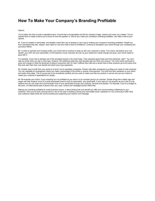 How To Make Your Company’s Branding Profitable<br />Gbenro,You’ve taken the time to build a reputable brand. A brand that is recognizable and fits the company image, mission and vision you created. You’ve worked hard to create a brand you’re proud of now the question is, how do you make your company’s branding profitable. Let’s take a look at your options.#1  If you’ve created a memorable, and likeable, brand then you’re already on your way to making your company’s branding profitable. People buy from companies they like, respect, have heard of, and who instill a level of confidence. Continue to strengthen your brand through your marketing and promotion efforts.#2  In order to maintain and increase profits, your brand has to continue to keep up with your customer’s needs. Your brand, represents your core benefit, your USP and your personality, it’s the essence of your business and yet, as your audience’s needs change and grow, your brand needs to grow with it.For example, Coca Cola is perhaps one of the strongest brands in the world today. They represent good times and fond memories, right?  You can’t help but smile when you see a Coke logo. However, the traditional soda they sold decades ago isn’t their only product. The Coke brand continued to grow and change to meet the demands of today’s consumers with Dt Coke, Caffeine free coke and a whole host of other products yet at the same time they took with them their core benefit and what Coca Cola represents.#3  Another way to profit from your brand is to lend it out to reputable companies. Partner with other companies by putting your brand on their products. You can negotiate an arrangement where you make a percentage of the profits or receive a flat payment. You profit and they capitalize on your brand and make more sales. This of course has to be considered carefully and you want to make sure that any product or service you put your brand on meets your customer’s expectations for quality.#4  Re-evaluate your brand. If your branding isn’t as profitable as you want it to be consider giving it an overhaul. Simple things like a better logo and slogan will help however much of a small businesses brand is built on personality, your personality. If your logo isn’t as powerful as you’d like it to be, explore how you can share and communicate more of your personality through your products, services and policies. For example, if you’re a straight to the point, no holds barred type of person then your copy, content and messages should reflect that.Making your branding profitable for small business owners, is about finding that core benefit you offer and communicating it effectively to your audience. Once you’ve built a strong brand or are on the way to building a strong and memorable brand, capitalize on it by continuing to offer what your audience needs while still communicating and supporting your brand’s core message.<br />