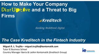 How to Make Your Company
Disruptive and a Threat to Big
Firms
The Case Kreditech in the Fintech Industry
Miguel Á. L. Trujillo – miguel.trujillo@kontomatik.com
Tutor IE Business School
Country Manager Iberia & LatAm Kontomatik (Kreditech Group)
 