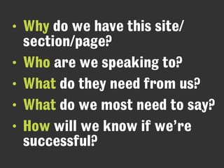 • Why do we have this site/ 
section/page?
• Who are we speaking to?
• What do they need from us?
• What do we most need to say?
• How will we know if we’re
successful?
 