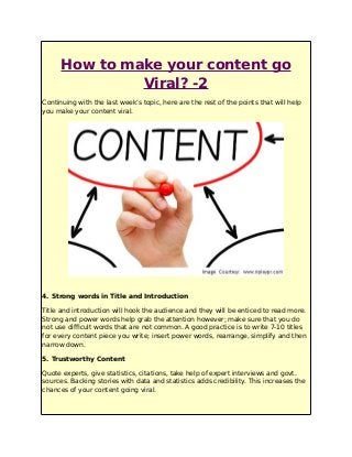 How to make your content go
Viral? -2
Continuing with the last week’s topic, here are the rest of the points that will help
you make your content viral.
4. Strong words in Title and Introduction
Title and introduction will hook the audience and they will be enticed to read more.
Strong and power words help grab the attention however; make sure that you do
not use difficult words that are not common. A good practice is to write 7-10 titles
for every content piece you write; insert power words, rearrange, simplify and then
narrow down.
5. Trustworthy Content
Quote experts, give statistics, citations, take help of expert interviews and govt.
sources. Backing stories with data and statistics adds credibility. This increases the
chances of your content going viral.
 