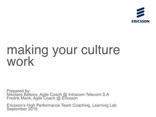 making your culture
work
Prepared by:
Nikolaos Batsios, Agile Coach @ Intracom-Telecom S.A
Fredrik Mank, Agile Coach @ Ericsson
Ericsson’s High Performance Team Coaching, Learning Lab
September 2015
 