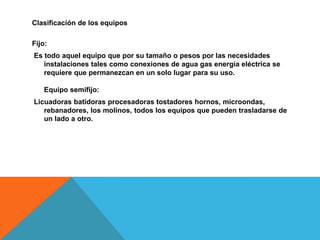 Clasificación de los equipos
Fijo:
Es todo aquel equipo que por su tamaño o pesos por las necesidades
instalaciones tales como conexiones de agua gas energía eléctrica se
requiere que permanezcan en un solo lugar para su uso.
Equipo semifijo:
Licuadoras batidoras procesadoras tostadores hornos, microondas,
rebanadores, los molinos, todos los equipos que pueden trasladarse de
un lado a otro.
 