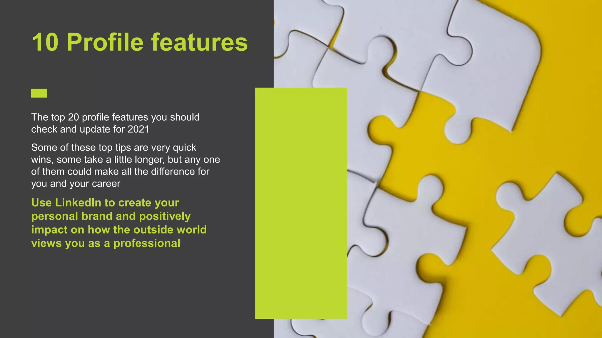 11
10 Profile features
The top 20 profile features you should
check and update for 2021
Some of these top tips are very quick
wins, some take a little longer, but any one
of them could make all the difference for
you and your career
Use LinkedIn to create your
personal brand and positively
impact on how the outside world
views you as a professional
 