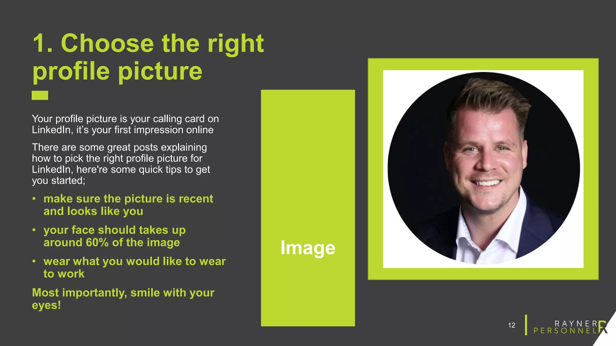 12
1. Choose the right
profile picture
Your profile picture is your calling card on
LinkedIn, it’s your first impression online
There are some great posts explaining
how to pick the right profile picture for
LinkedIn, here're some quick tips to get
you started;
• make sure the picture is recent
and looks like you
• your face should takes up
around 60% of the image
• wear what you would like to wear
to work
Most importantly, smile with your
eyes!
Image
 