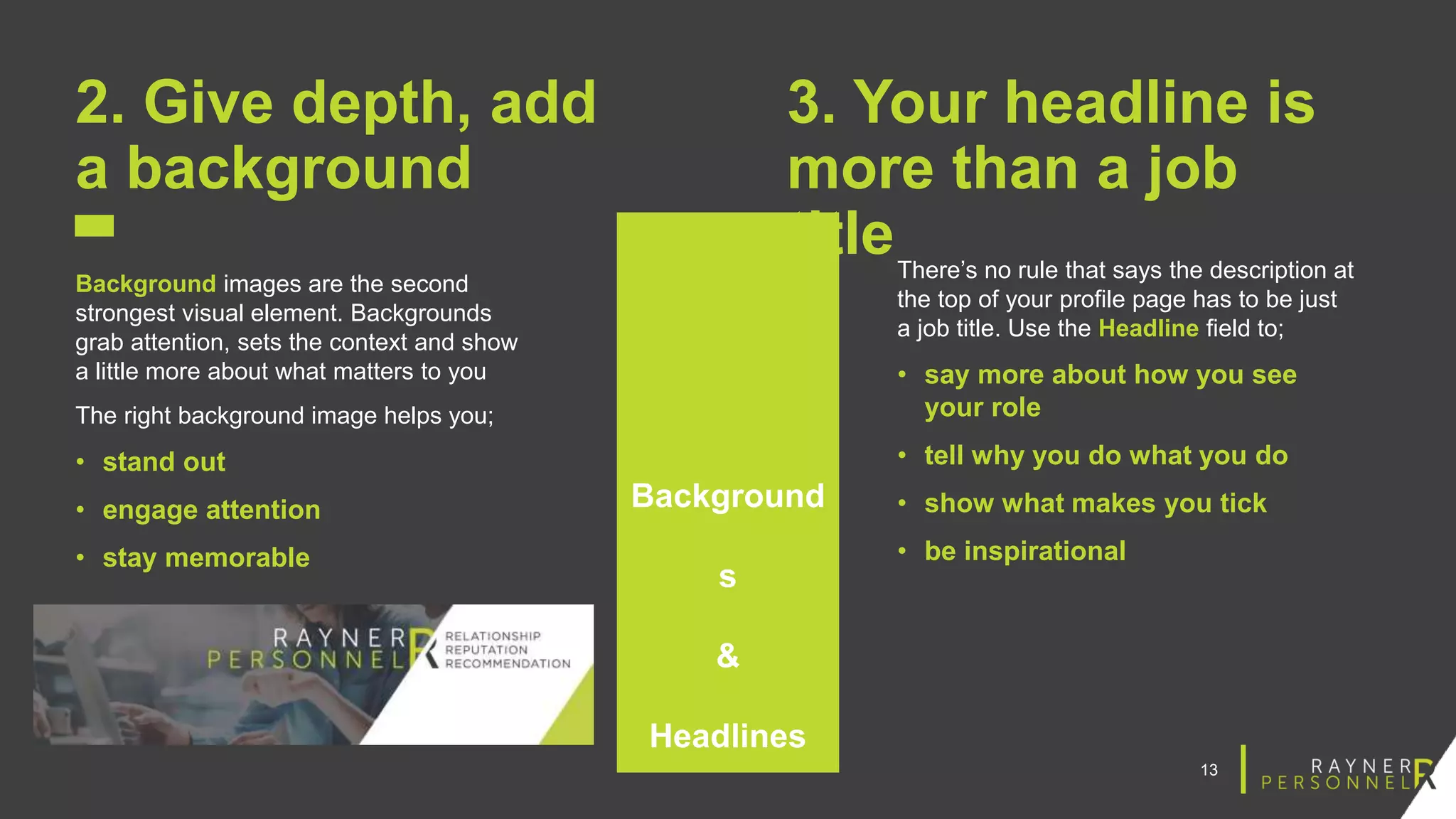 13
2. Give depth, add
a background
Background images are the second
strongest visual element. Backgrounds
grab attention, sets the context and show
a little more about what matters to you
The right background image helps you;
• stand out
• engage attention
• stay memorable
3. Your headline is
more than a job
titleThere’s no rule that says the description at
the top of your profile page has to be just
a job title. Use the Headline field to;
• say more about how you see
your role
• tell why you do what you do
• show what makes you tick
• be inspirational
Background
s
&
Headlines
 