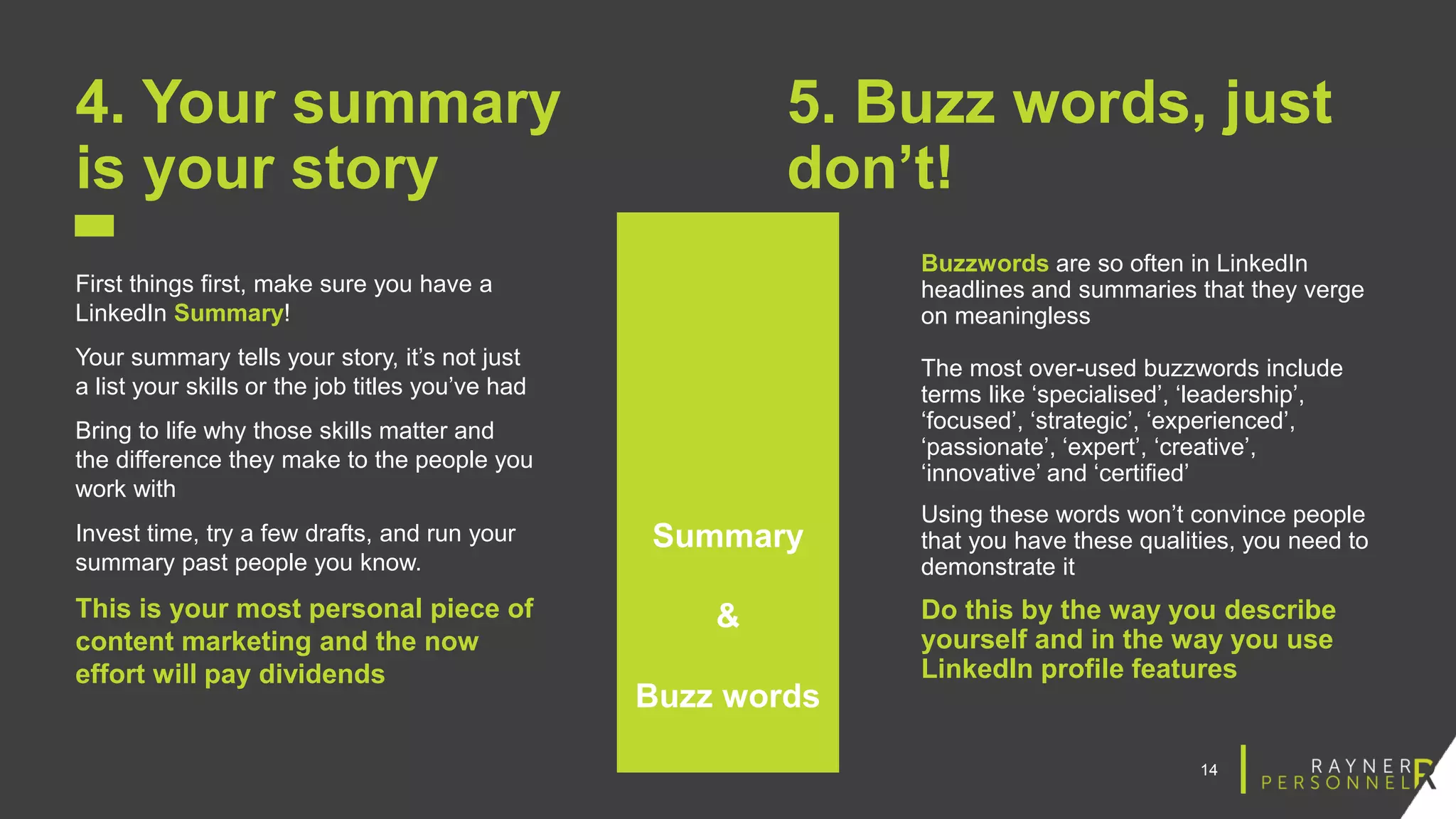 14
4. Your summary
is your story
First things first, make sure you have a
LinkedIn Summary!
Your summary tells your story, it’s not just
a list your skills or the job titles you’ve had
Bring to life why those skills matter and
the difference they make to the people you
work with
Invest time, try a few drafts, and run your
summary past people you know.
This is your most personal piece of
content marketing and the now
effort will pay dividends
5. Buzz words, just
don’t!
Buzzwords are so often in LinkedIn
headlines and summaries that they verge
on meaningless
The most over-used buzzwords include
terms like ‘specialised’, ‘leadership’,
‘focused’, ‘strategic’, ‘experienced’,
‘passionate’, ‘expert’, ‘creative’,
‘innovative’ and ‘certified’
Using these words won’t convince people
that you have these qualities, you need to
demonstrate it
Do this by the way you describe
yourself and in the way you use
LinkedIn profile features
Summary
&
Buzz words
 