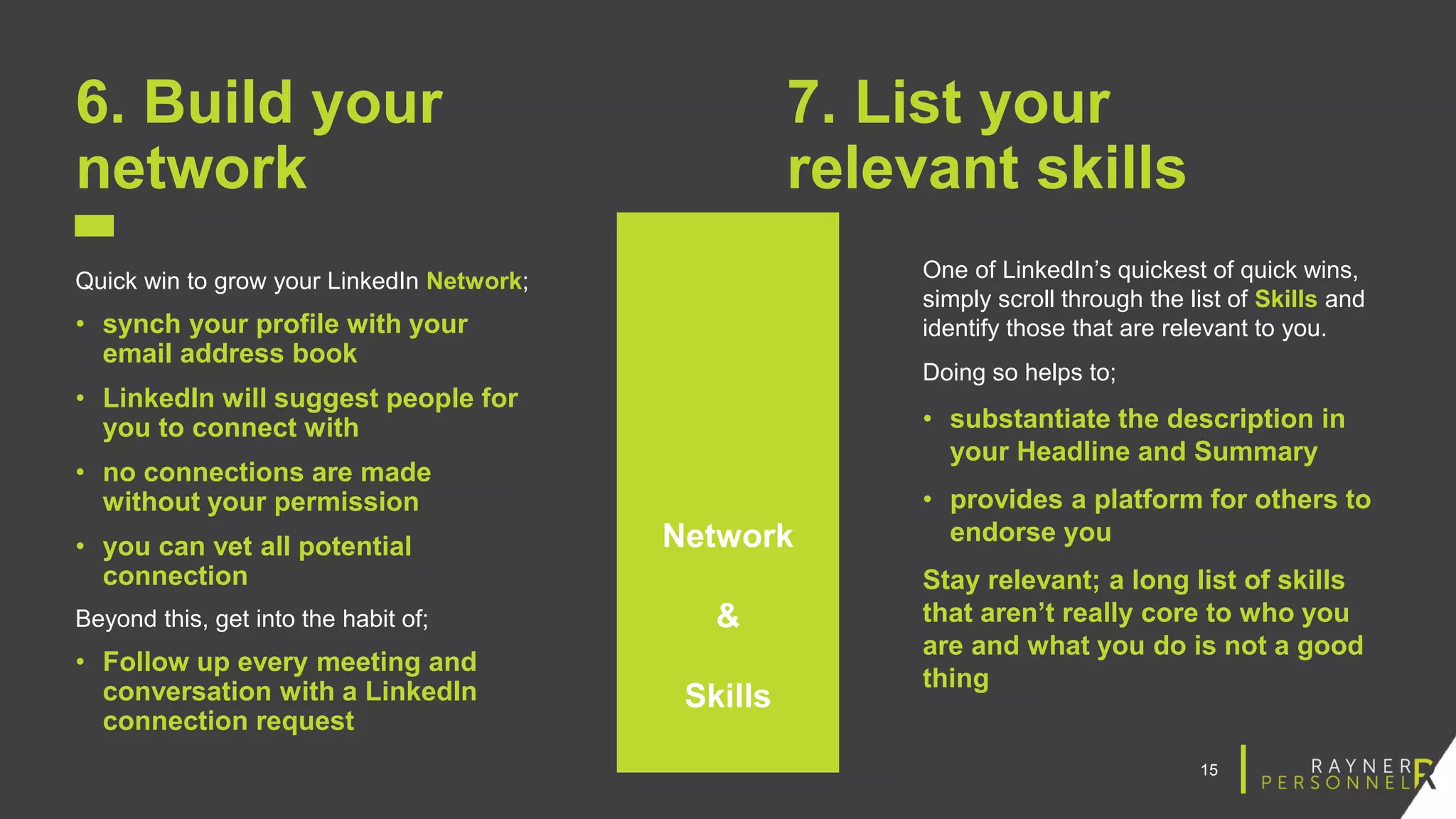 15
6. Build your
network
Quick win to grow your LinkedIn Network;
• synch your profile with your
email address book
• LinkedIn will suggest people for
you to connect with
• no connections are made
without your permission
• you can vet all potential
connection
Beyond this, get into the habit of;
• Follow up every meeting and
conversation with a LinkedIn
connection request
7. List your
relevant skills
One of LinkedIn’s quickest of quick wins,
simply scroll through the list of Skills and
identify those that are relevant to you.
Doing so helps to;
• substantiate the description in
your Headline and Summary
• provides a platform for others to
endorse you
Stay relevant; a long list of skills
that aren’t really core to who you
are and what you do is not a good
thing
Network
&
Skills
 