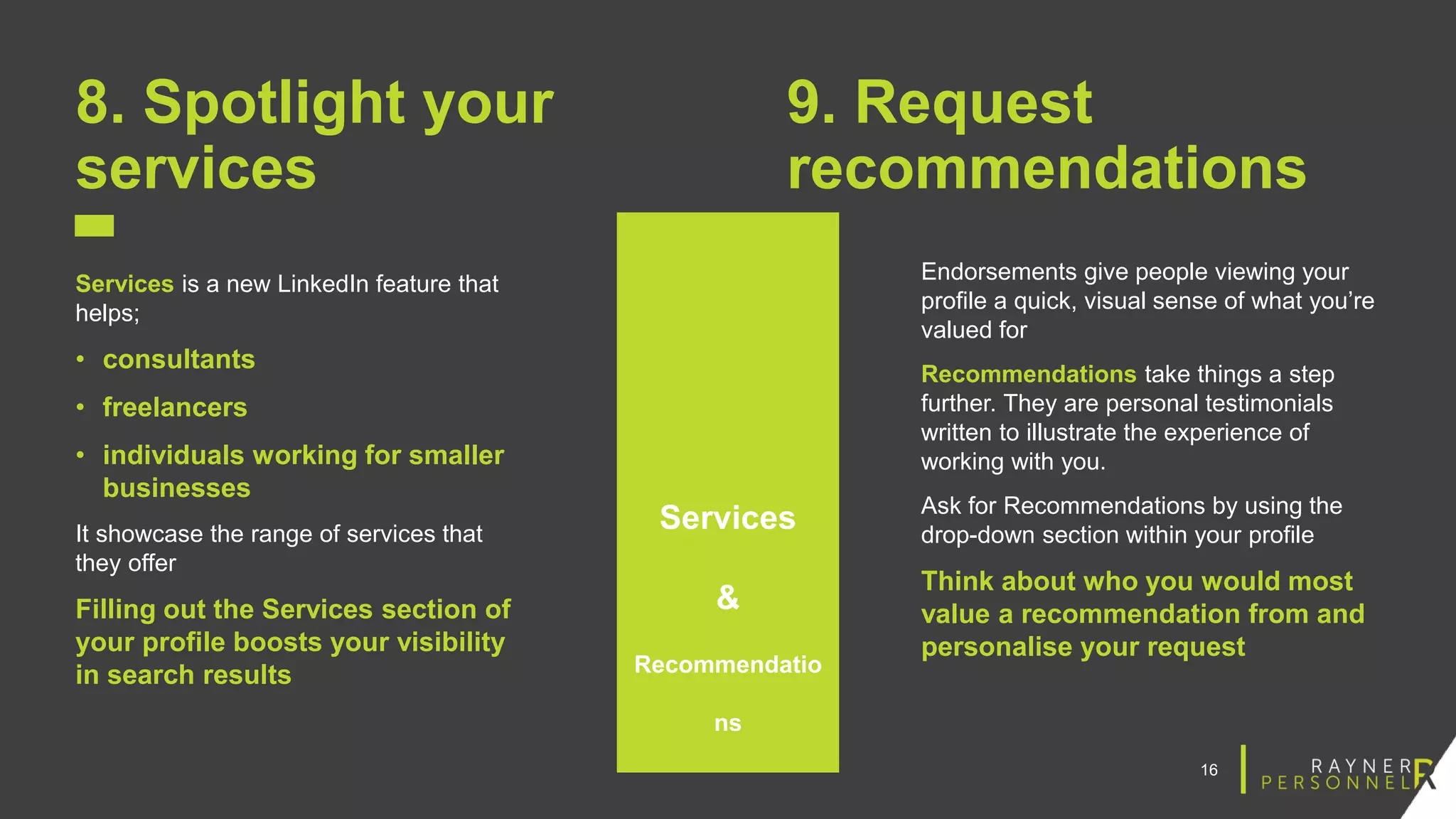 16
8. Spotlight your
services
Services is a new LinkedIn feature that
helps;
• consultants
• freelancers
• individuals working for smaller
businesses
It showcase the range of services that
they offer
Filling out the Services section of
your profile boosts your visibility
in search results
9. Request
recommendations
Endorsements give people viewing your
profile a quick, visual sense of what you’re
valued for
Recommendations take things a step
further. They are personal testimonials
written to illustrate the experience of
working with you.
Ask for Recommendations by using the
drop-down section within your profile
Think about who you would most
value a recommendation from and
personalise your request
Services
&
Recommendatio
ns
 