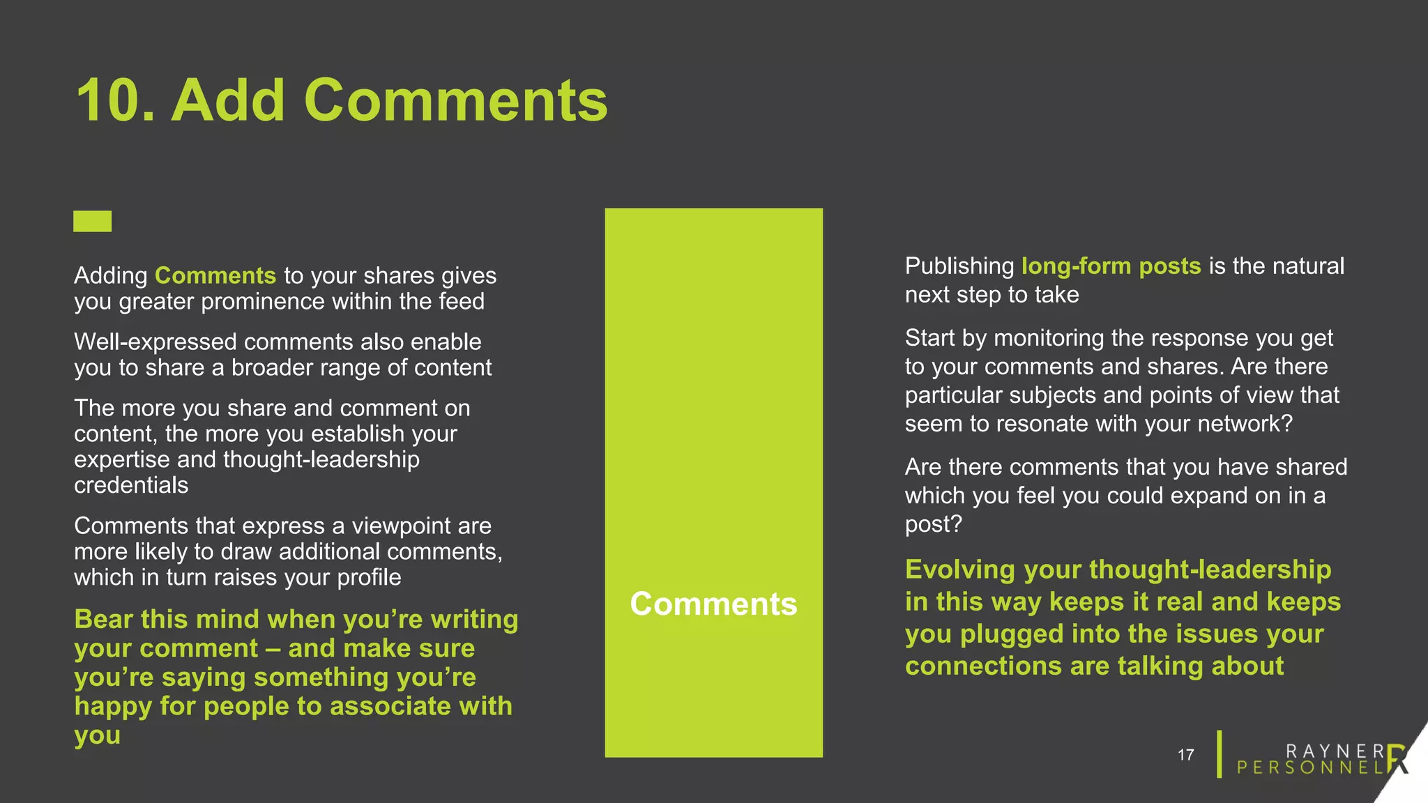 17
10. Add Comments
Adding Comments to your shares gives
you greater prominence within the feed
Well-expressed comments also enable
you to share a broader range of content
The more you share and comment on
content, the more you establish your
expertise and thought-leadership
credentials
Comments that express a viewpoint are
more likely to draw additional comments,
which in turn raises your profile
Bear this mind when you’re writing
your comment – and make sure
you’re saying something you’re
happy for people to associate with
you
Comments
Publishing long-form posts is the natural
next step to take
Start by monitoring the response you get
to your comments and shares. Are there
particular subjects and points of view that
seem to resonate with your network?
Are there comments that you have shared
which you feel you could expand on in a
post?
Evolving your thought-leadership
in this way keeps it real and keeps
you plugged into the issues your
connections are talking about
 