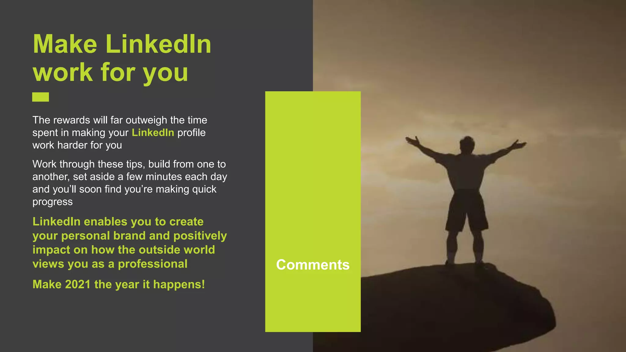 18
Make LinkedIn
work for you
The rewards will far outweigh the time
spent in making your LinkedIn profile
work harder for you
Work through these tips, build from one to
another, set aside a few minutes each day
and you’ll soon find you’re making quick
progress
LinkedIn enables you to create
your personal brand and positively
impact on how the outside world
views you as a professional
Make 2021 the year it happens!
Comments
 