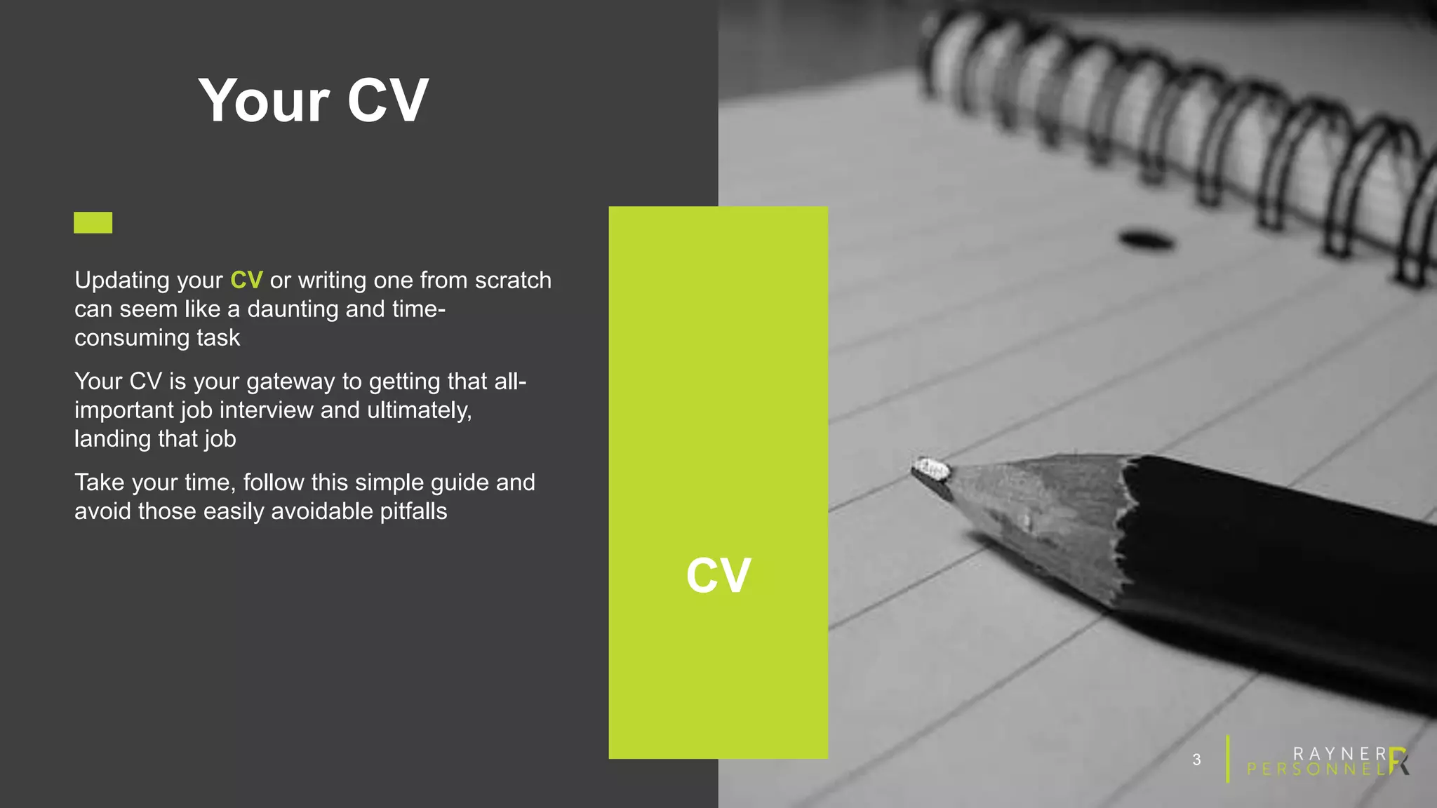 3
Your CV
Updating your CV or writing one from scratch
can seem like a daunting and time-
consuming task
Your CV is your gateway to getting that all-
important job interview and ultimately,
landing that job
Take your time, follow this simple guide and
avoid those easily avoidable pitfalls
CV
 