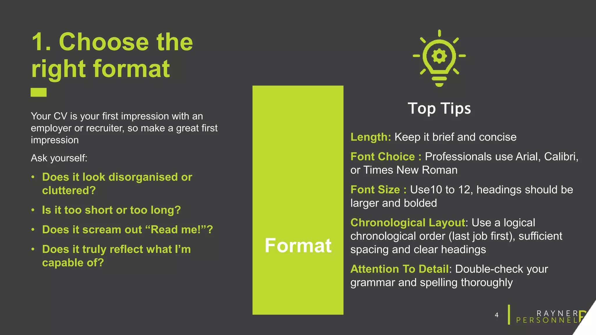 4
1. Choose the
right format
Your CV is your first impression with an
employer or recruiter, so make a great first
impression
Ask yourself:
• Does it look disorganised or
cluttered?
• Is it too short or too long?
• Does it scream out “Read me!”?
• Does it truly reflect what I’m
capable of?
Format
Length: Keep it brief and concise
Font Choice : Professionals use Arial, Calibri,
or Times New Roman
Font Size : Use10 to 12, headings should be
larger and bolded
Chronological Layout: Use a logical
chronological order (last job first), sufficient
spacing and clear headings
Attention To Detail: Double-check your
grammar and spelling thoroughly
Top Tips
 