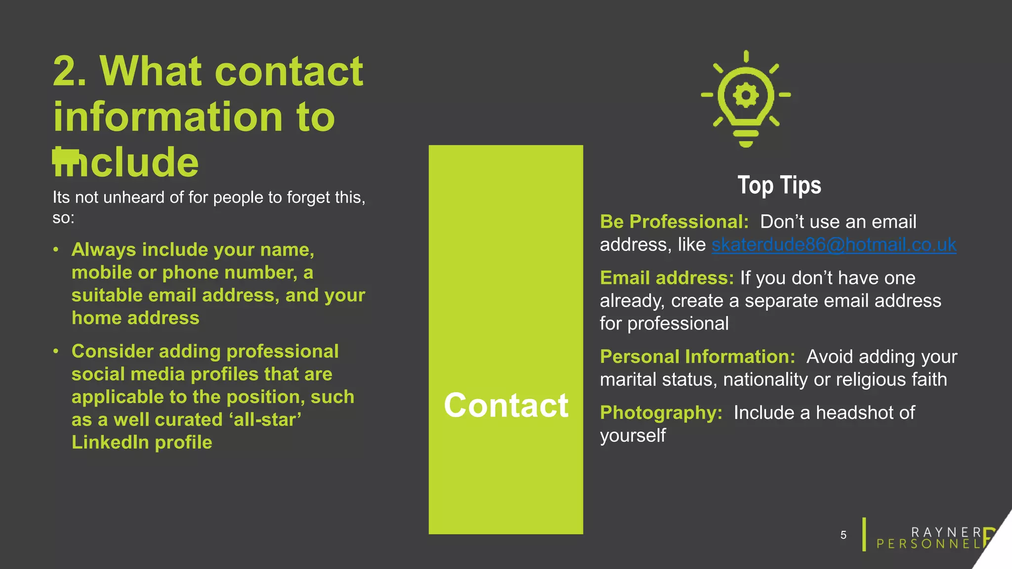 5
2. What contact
information to
include
Its not unheard of for people to forget this,
so:
• Always include your name,
mobile or phone number, a
suitable email address, and your
home address
• Consider adding professional
social media profiles that are
applicable to the position, such
as a well curated ‘all-star’
LinkedIn profile
Top Tips
Be Professional: Don’t use an email
address, like skaterdude86@hotmail.co.uk
Email address: If you don’t have one
already, create a separate email address
for professional
Personal Information: Avoid adding your
marital status, nationality or religious faith
Photography: Include a headshot of
yourself
Contact
 