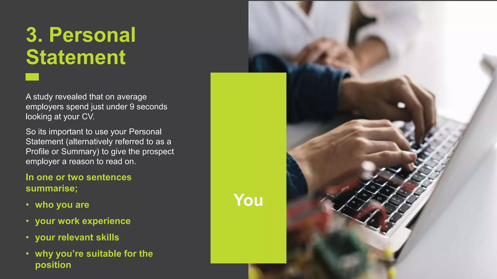 6
3. Personal
Statement
A study revealed that on average
employers spend just under 9 seconds
looking at your CV.
So its important to use your Personal
Statement (alternatively referred to as a
Profile or Summary) to give the prospect
employer a reason to read on.
In one or two sentences
summarise;
• who you are
• your work experience
• your relevant skills
• why you’re suitable for the
position
You
 