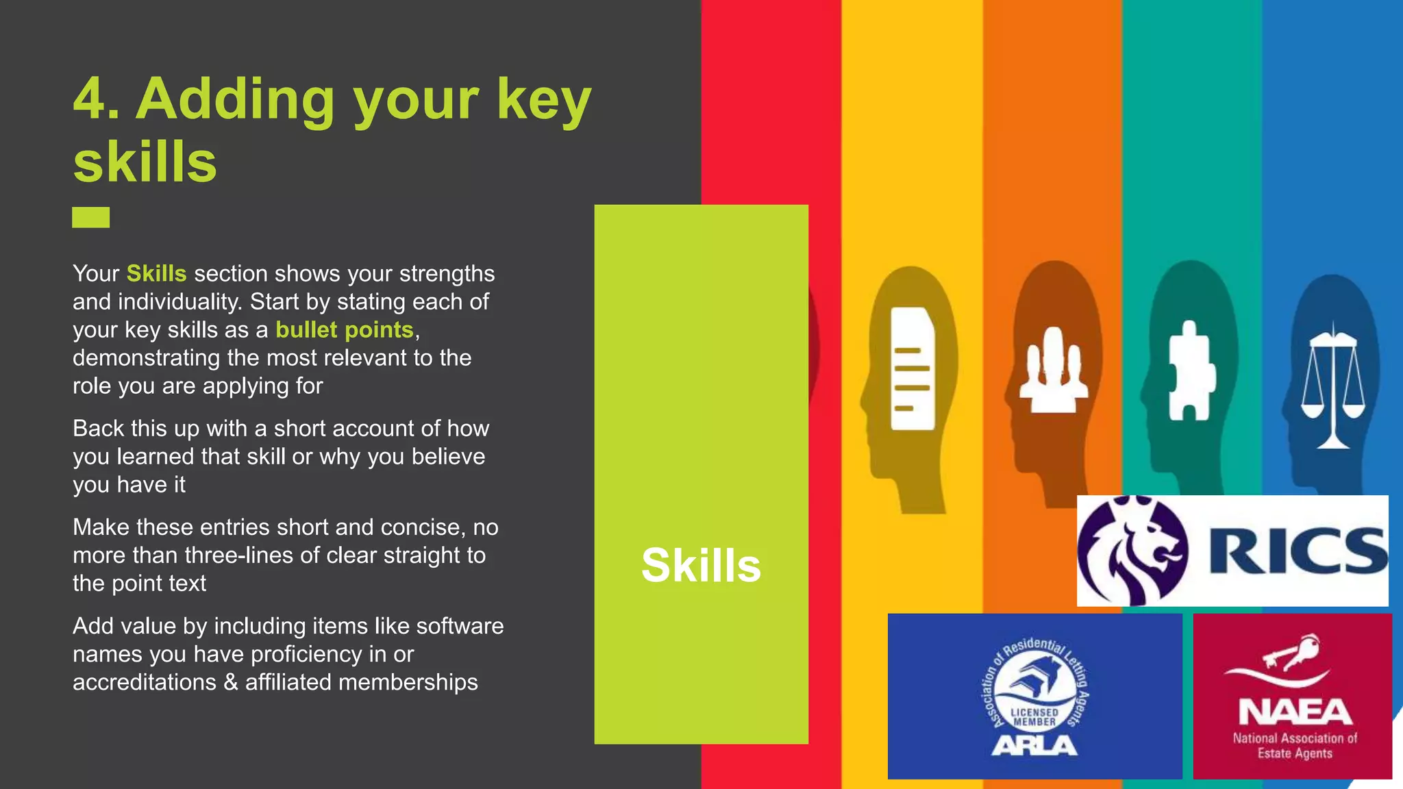 7
4. Adding your key
skills
Your Skills section shows your strengths
and individuality. Start by stating each of
your key skills as a bullet points,
demonstrating the most relevant to the
role you are applying for
Back this up with a short account of how
you learned that skill or why you believe
you have it
Make these entries short and concise, no
more than three-lines of clear straight to
the point text
Add value by including items like software
names you have proficiency in or
accreditations & affiliated memberships
Skills
 