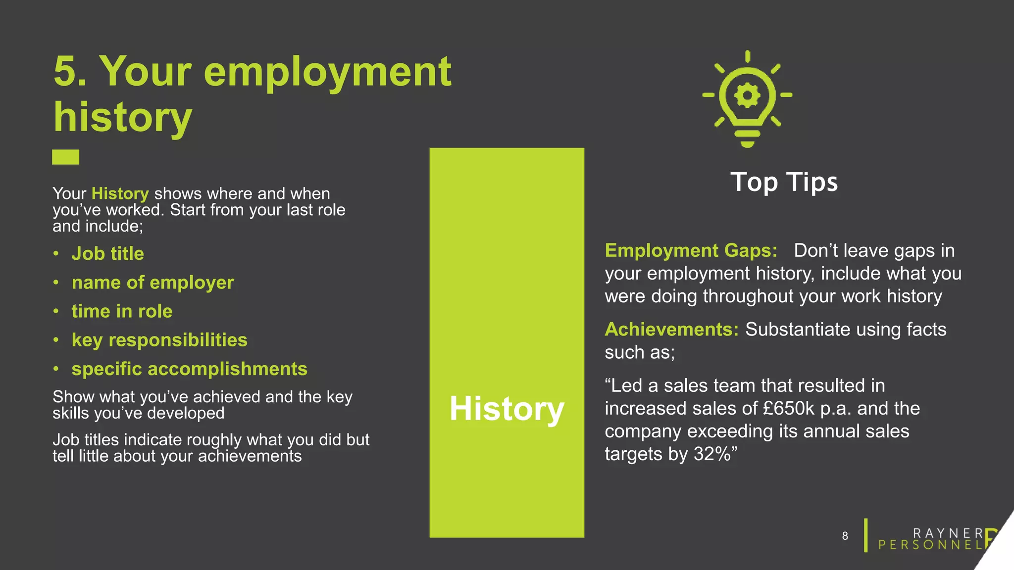 8
5. Your employment
history
Your History shows where and when
you’ve worked. Start from your last role
and include;
• Job title
• name of employer
• time in role
• key responsibilities
• specific accomplishments
Show what you’ve achieved and the key
skills you’ve developed
Job titles indicate roughly what you did but
tell little about your achievements
Top Tips
Employment Gaps: Don’t leave gaps in
your employment history, include what you
were doing throughout your work history
Achievements: Substantiate using facts
such as;
“Led a sales team that resulted in
increased sales of £650k p.a. and the
company exceeding its annual sales
targets by 32%”
History
 