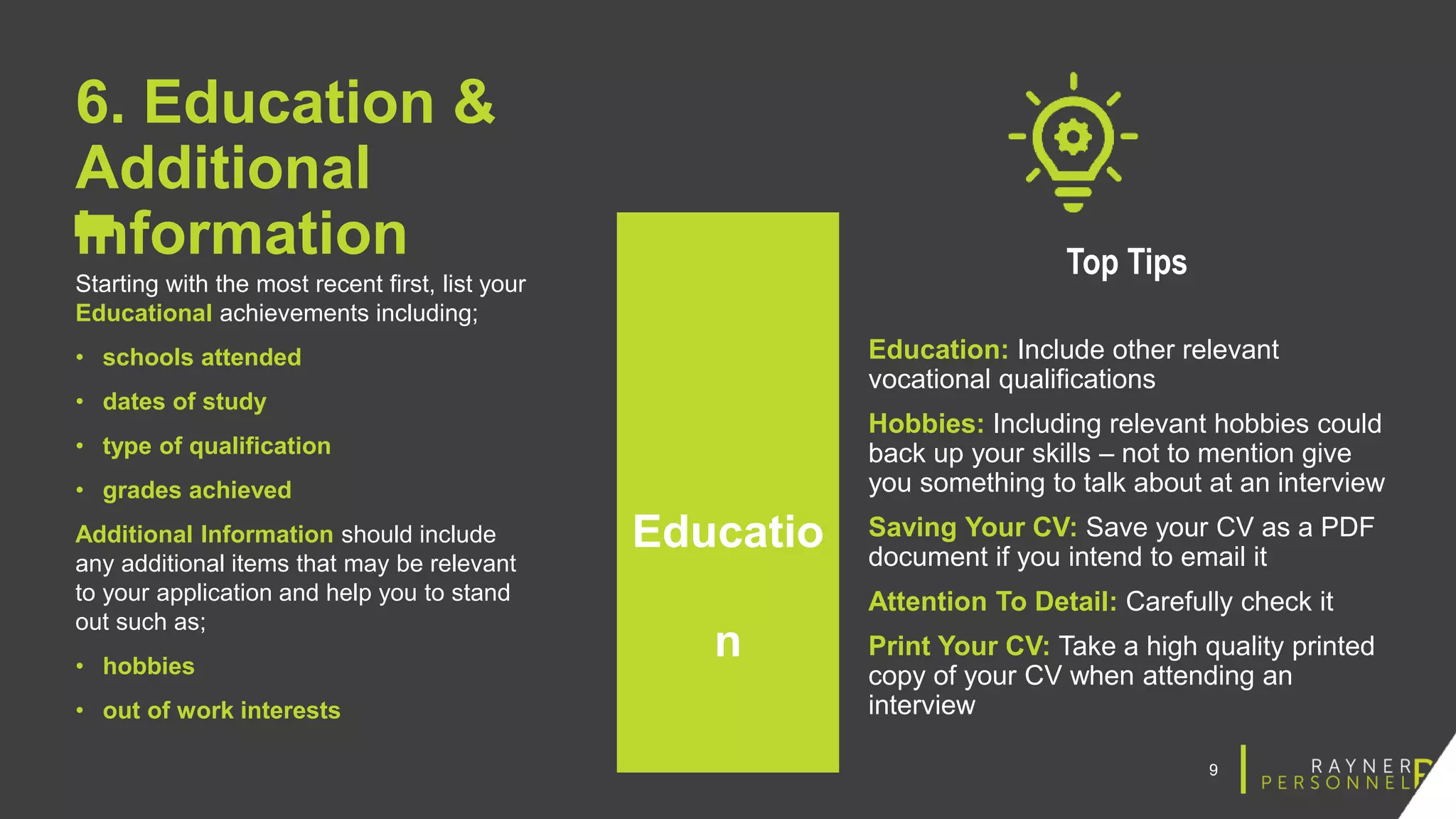 9
6. Education &
Additional
information
Starting with the most recent first, list your
Educational achievements including;
• schools attended
• dates of study
• type of qualification
• grades achieved
Additional Information should include
any additional items that may be relevant
to your application and help you to stand
out such as;
• hobbies
• out of work interests
Top Tips
Education: Include other relevant
vocational qualifications
Hobbies: Including relevant hobbies could
back up your skills – not to mention give
you something to talk about at an interview
Saving Your CV: Save your CV as a PDF
document if you intend to email it
Attention To Detail: Carefully check it
Print Your CV: Take a high quality printed
copy of your CV when attending an
interview
Educatio
n
 