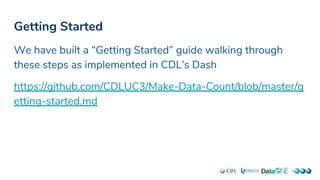 Getting Started
We have built a “Getting Started” guide walking through
these steps as implemented in CDL’s Dash
https://github.com/CDLUC3/Make-Data-Count/blob/master/g
etting-started.md
 