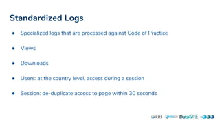 Standardized Logs
● Specialized logs that are processed against Code of Practice
● Views
● Downloads
● Users: at the country level, access during a session
● Session: de-duplicate access to page within 30 seconds
 
