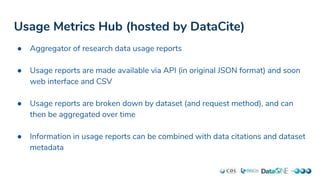 Usage Metrics Hub (hosted by DataCite)
● Aggregator of research data usage reports
● Usage reports are made available via API (in original JSON format) and soon
web interface and CSV
● Usage reports are broken down by dataset (and request method), and can
then be aggregated over time
● Information in usage reports can be combined with data citations and dataset
metadata
 