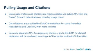 Pulling Usage and Citations
● Data usage metrics and citations are made available via public API, with one
“event” for each data citation or monthly usage count.
● Data citations are provided by DataCite metadata (i.e. come from data
repositories) and Crossref, with more to come
● Currently separate APIs for usage and citations, and a third API for dataset
metadata, will be combined into single API for easier retrieval of information
 