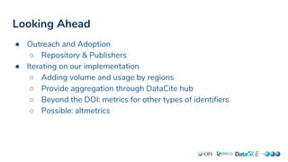 Looking Ahead
● Outreach and Adoption
○ Repository & Publishers
● Iterating on our implementation
○ Adding volume and usage by regions
○ Provide aggregation through DataCite hub
○ Beyond the DOI: metrics for other types of identifiers
○ Possible: altmetrics
 