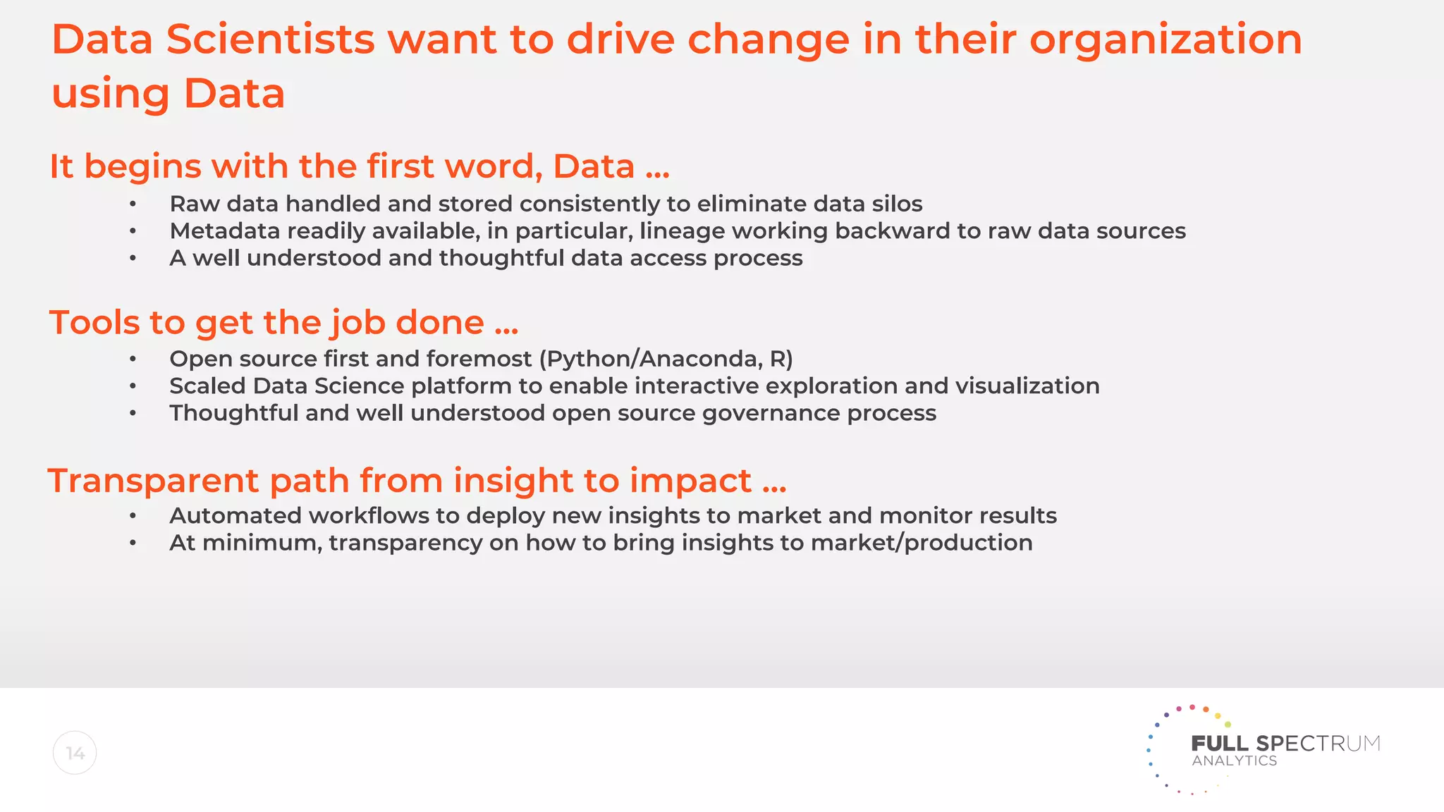 14
Data Scientists want to drive change in their organization
using Data
It begins with the first word, Data …
Tools to get the job done ...
Transparent path from insight to impact …
• Raw data handled and stored consistently to eliminate data silos
• Metadata readily available, in particular, lineage working backward to raw data sources
• A well understood and thoughtful data access process
• Open source first and foremost (Python/Anaconda, R)
• Scaled Data Science platform to enable interactive exploration and visualization
• Thoughtful and well understood open source governance process
• Automated workflows to deploy new insights to market and monitor results
• At minimum, transparency on how to bring insights to market/production
 