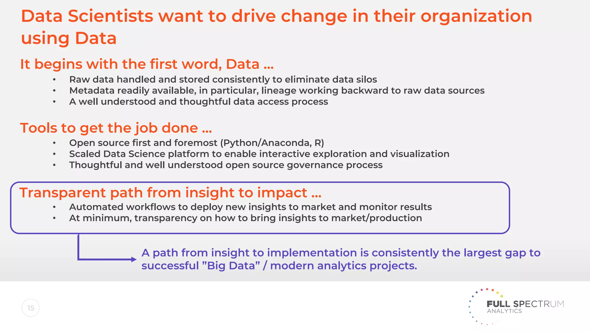 15
It begins with the first word, Data …
Tools to get the job done ...
Transparent path from insight to impact …
• Raw data handled and stored consistently to eliminate data silos
• Metadata readily available, in particular, lineage working backward to raw data sources
• A well understood and thoughtful data access process
• Open source first and foremost (Python/Anaconda, R)
• Scaled Data Science platform to enable interactive exploration and visualization
• Thoughtful and well understood open source governance process
• Automated workflows to deploy new insights to market and monitor results
• At minimum, transparency on how to bring insights to market/production
A path from insight to implementation is consistently the largest gap to
successful ”Big Data” / modern analytics projects.
Data Scientists want to drive change in their organization
using Data
 