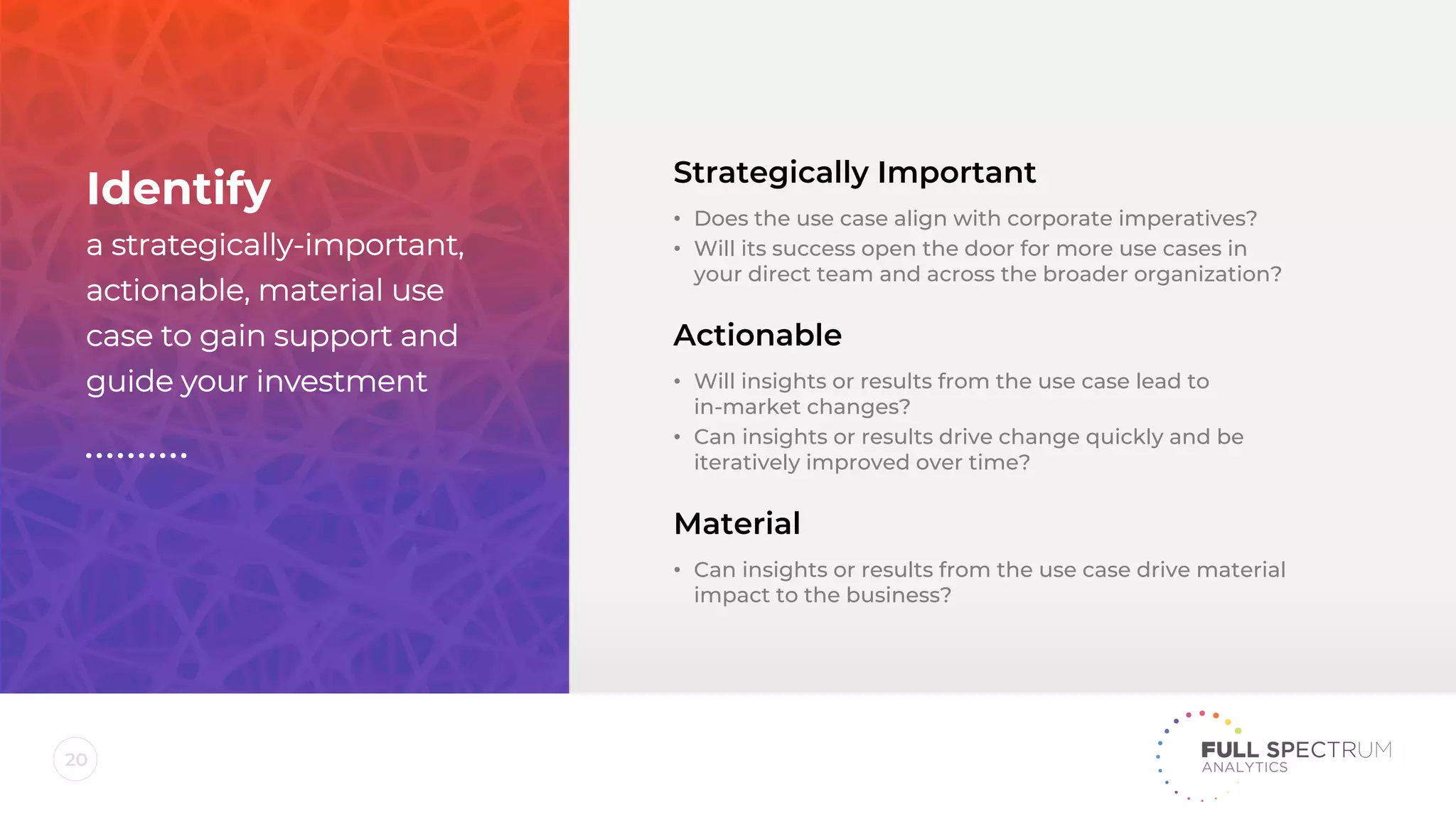 20
Strategically Important
• Does the use case align with corporate imperatives?
• Will its success open the door for more use cases in
your direct team and across the broader organization?
Actionable
• Will insights or results from the use case lead to
in-market changes?
• Can insights or results drive change quickly and be
iteratively improved over time?
Material
• Can insights or results from the use case drive material
impact to the business?
Identify
a strategically-important,
actionable, material use
case to gain support and
guide your investment
 
